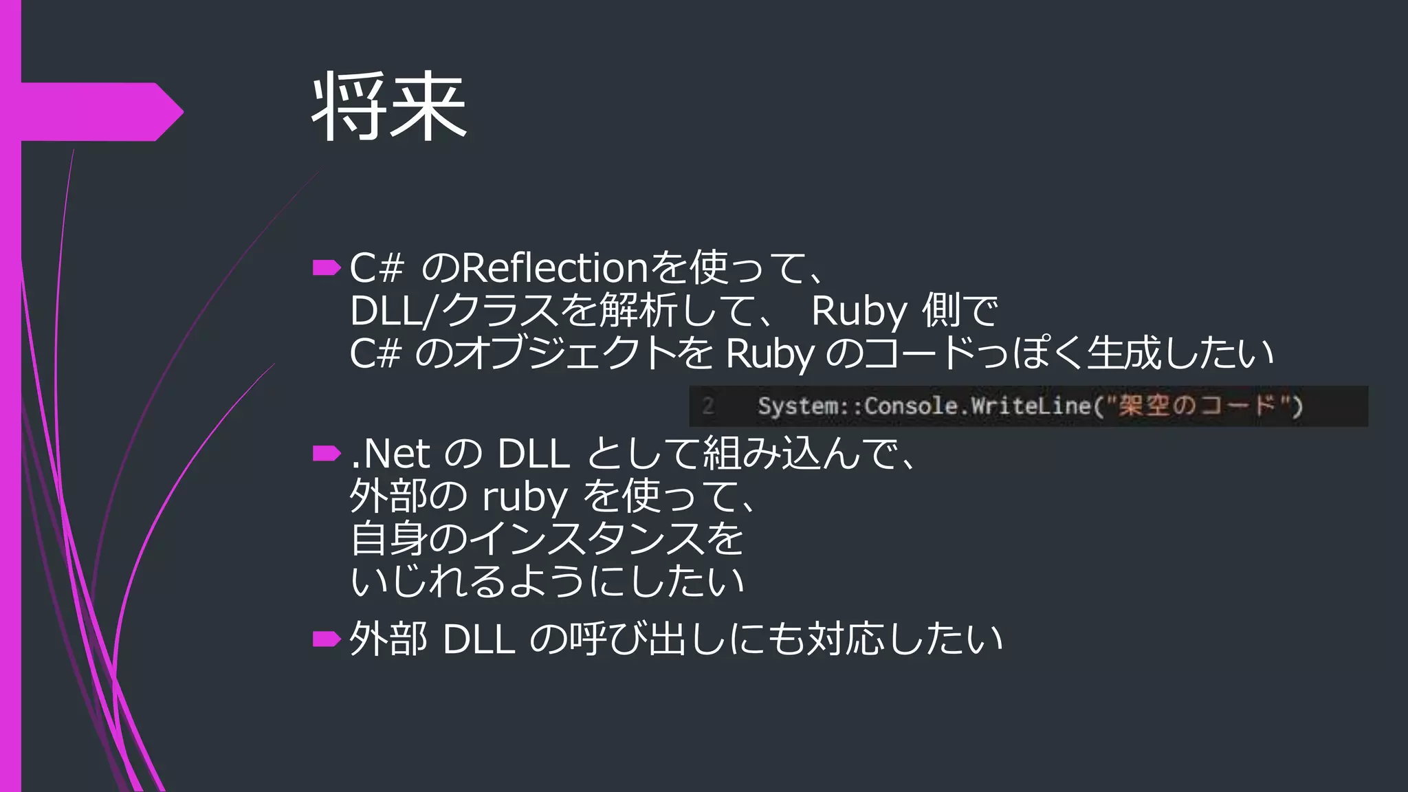 将来
C# のReflectionを使って、
DLL/クラスを解析して、 Ruby 側で
C# のオブジェクトを Ruby のコードっぽく生成したい
.Net の DLL として組み込んで、
外部の ruby を使って、
自身のインスタンスを
いじれるようにしたい
外部 DLL の呼び出しにも対応したい
 