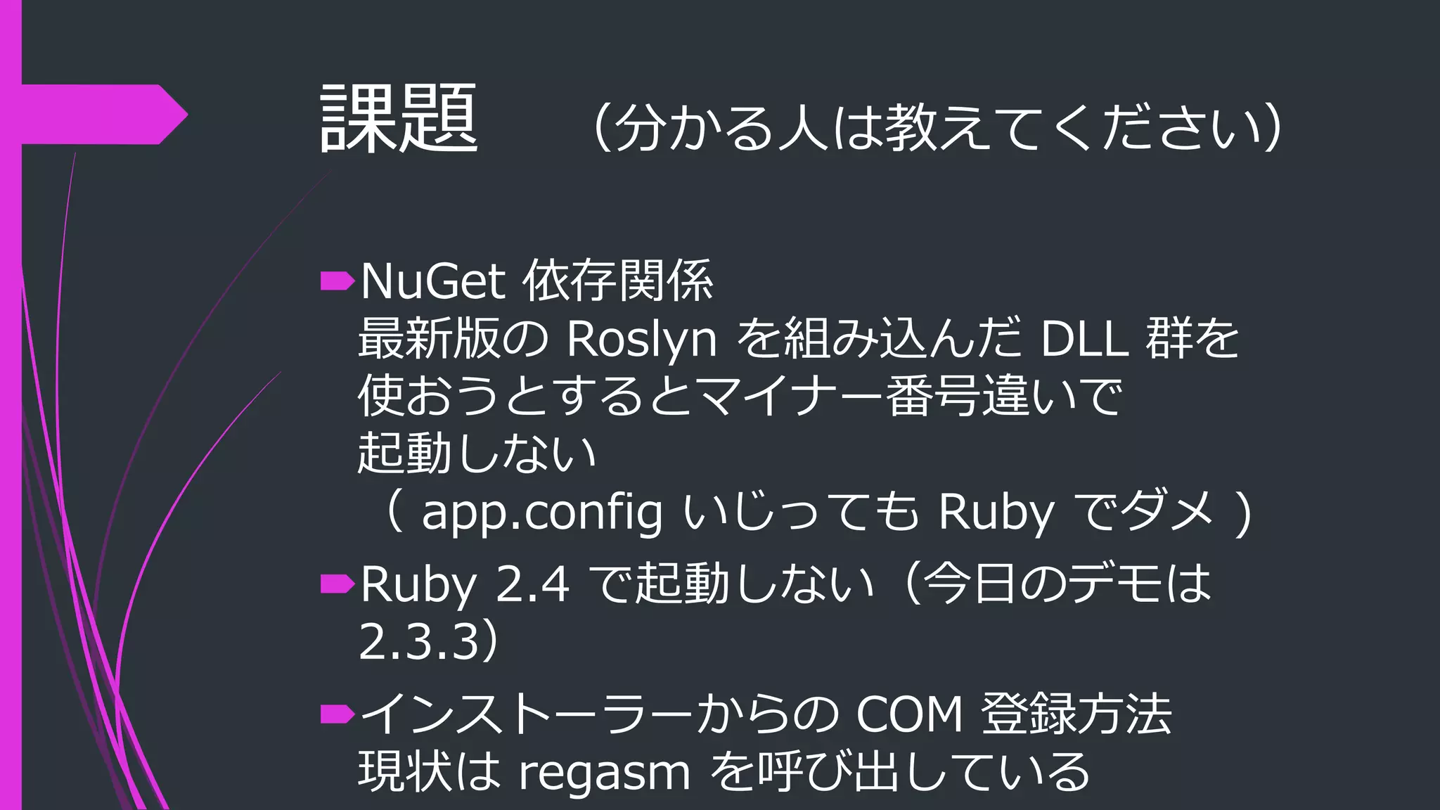 課題 （分かる人は教えてください）
NuGet 依存関係
最新版の Roslyn を組み込んだ DLL 群を
使おうとするとマイナー番号違いで
起動しない
（ app.config いじっても Ruby でダメ )
Ruby 2.4 で起動しない（今日のデモは
2.3.3）
インストーラーからの COM 登録方法
現状は regasm を呼び出している
 