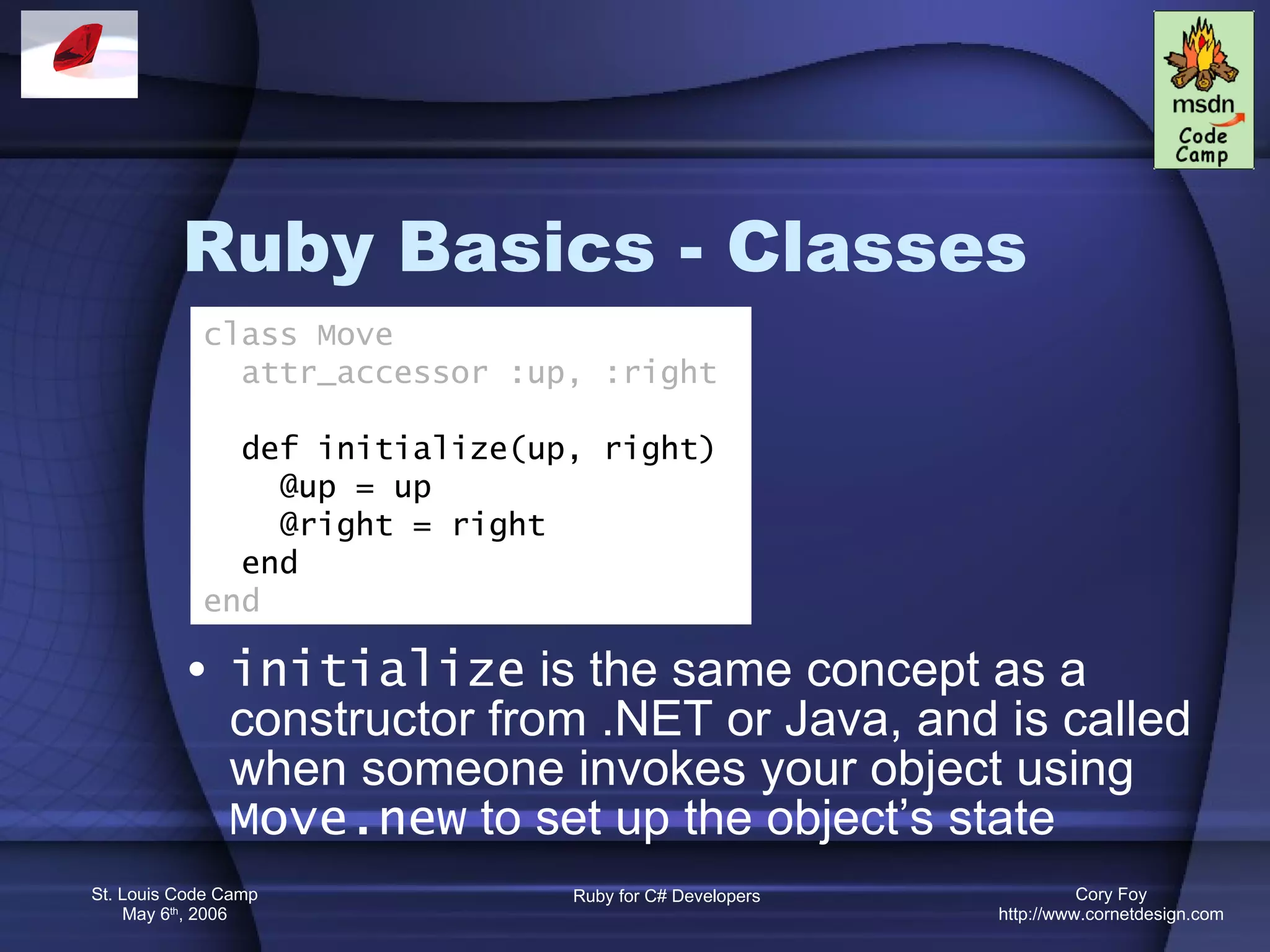 Ruby Basics - Classes initialize  is the same concept as a constructor from .NET or Java, and is called when someone invokes your object using  Move.new  to set up the object’s state class Move attr_accessor :up, :right def initialize(up, right) @up = up @right = right end end 