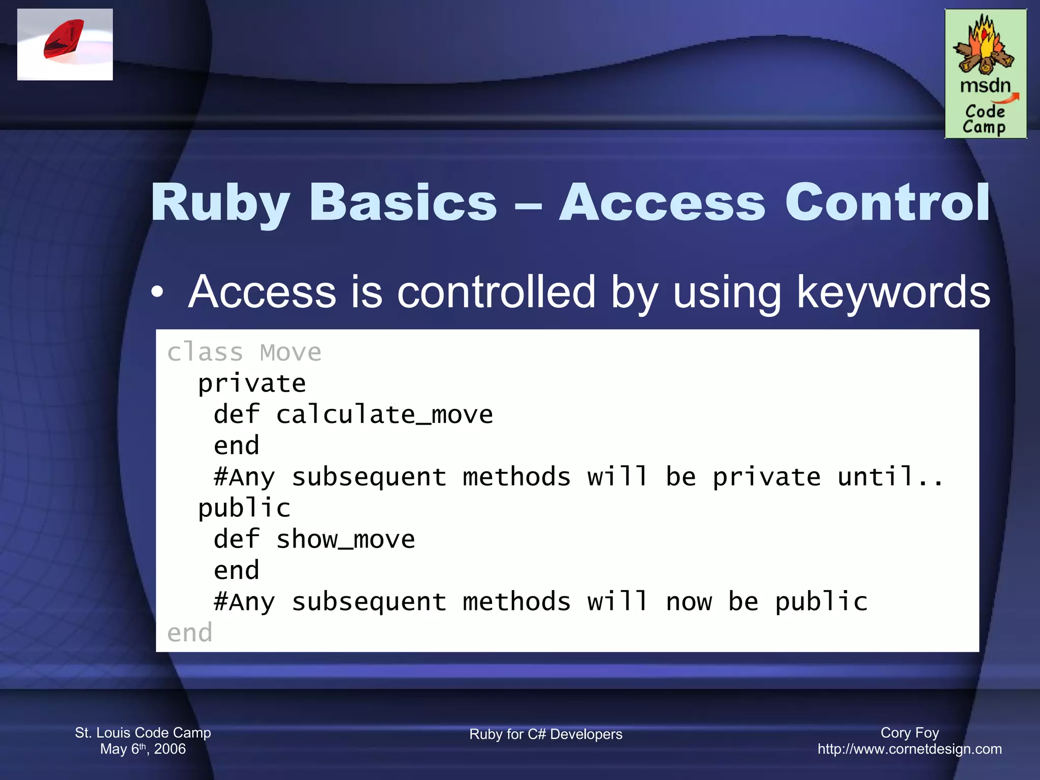 Ruby Basics – Access Control Access is controlled by using keywords class Move private def calculate_move end #Any subsequent methods will be private until.. public def show_move end #Any subsequent methods will now be public end 