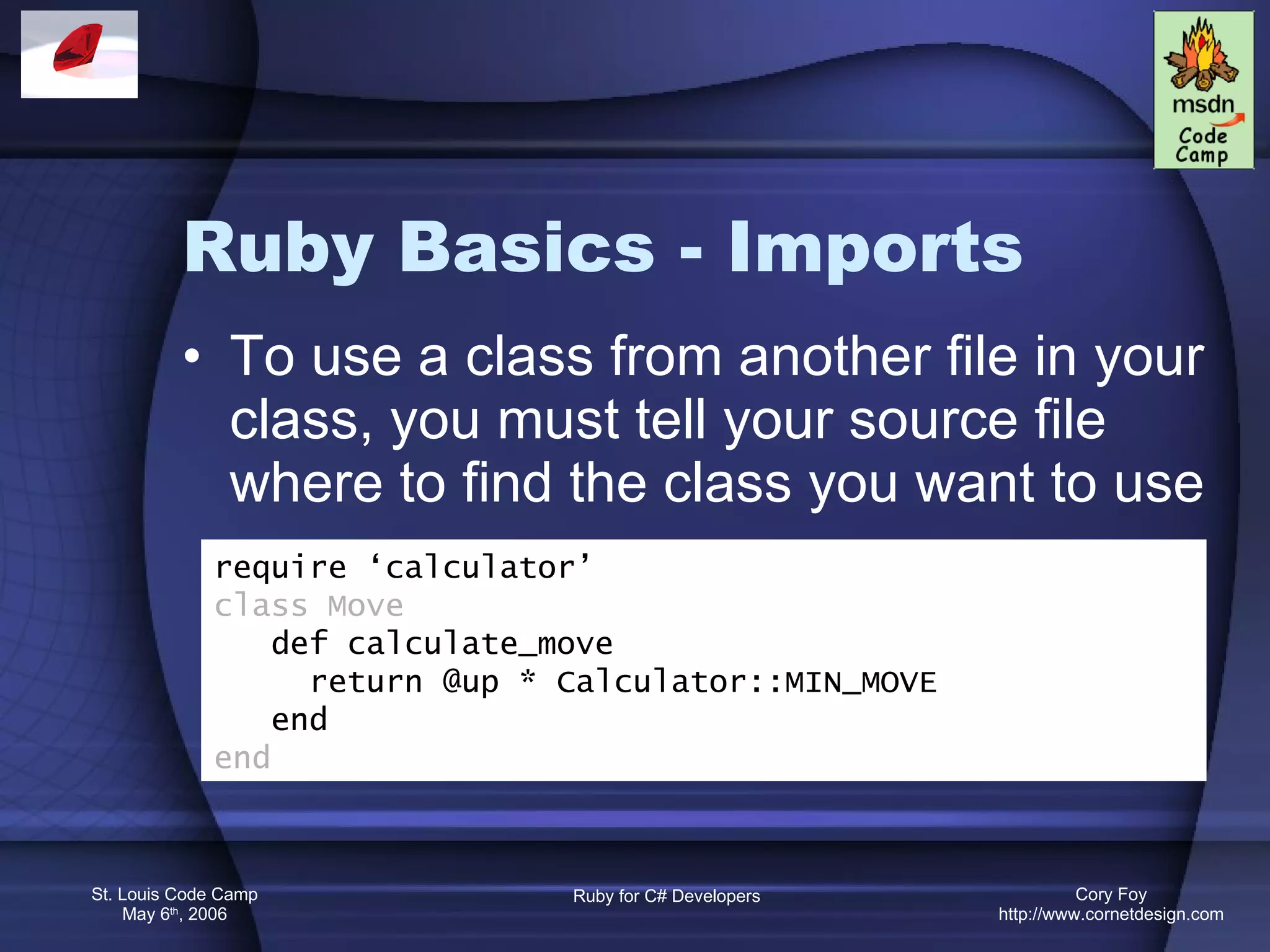 Ruby Basics - Imports To use a class from another file in your class, you must tell your source file where to find the class you want to use require ‘calculator’ class Move def calculate_move return @up * Calculator::MIN_MOVE end end 