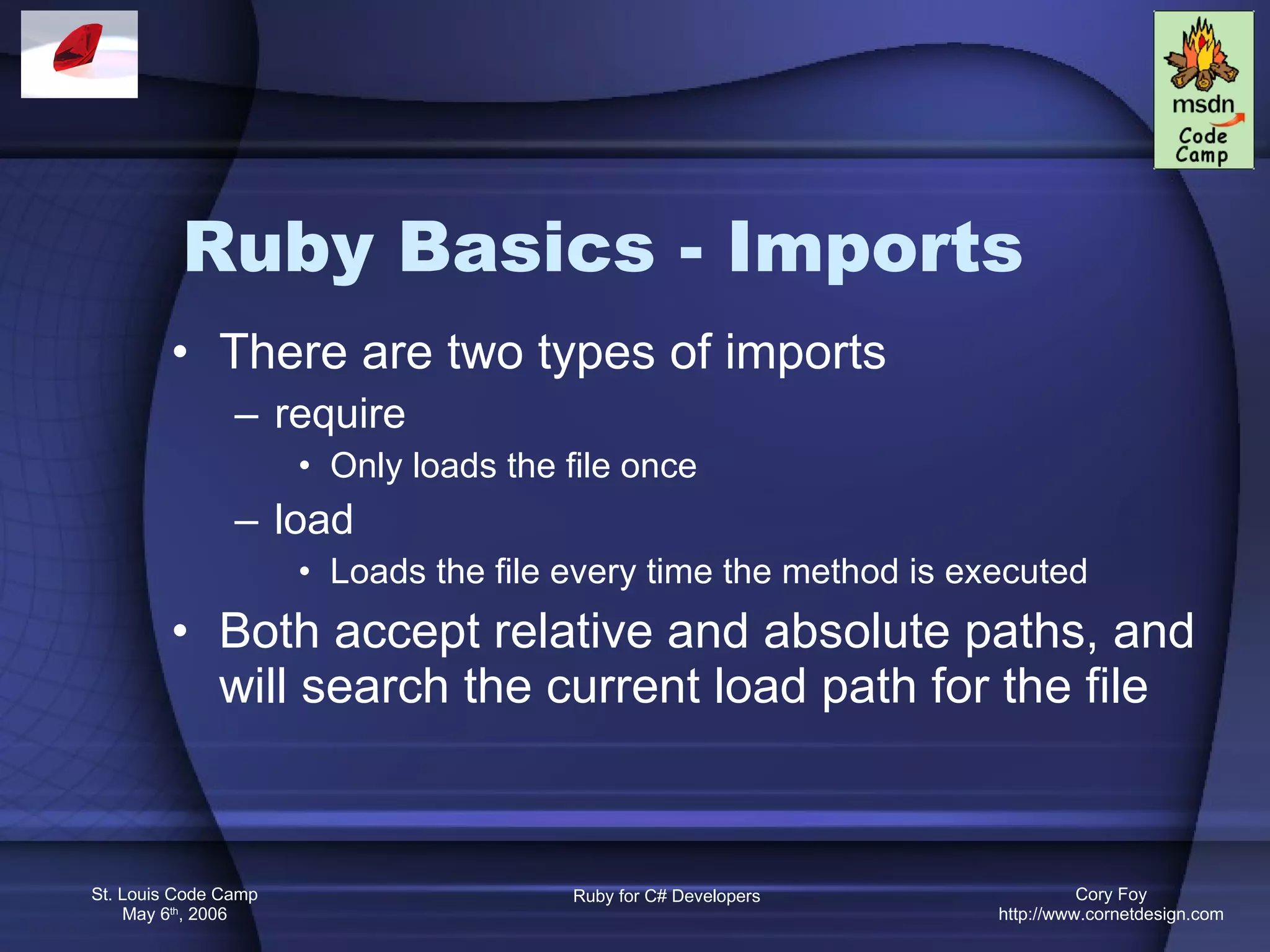Ruby Basics - Imports There are two types of imports require Only loads the file once load Loads the file every time the method is executed Both accept relative and absolute paths, and will search the current load path for the file 