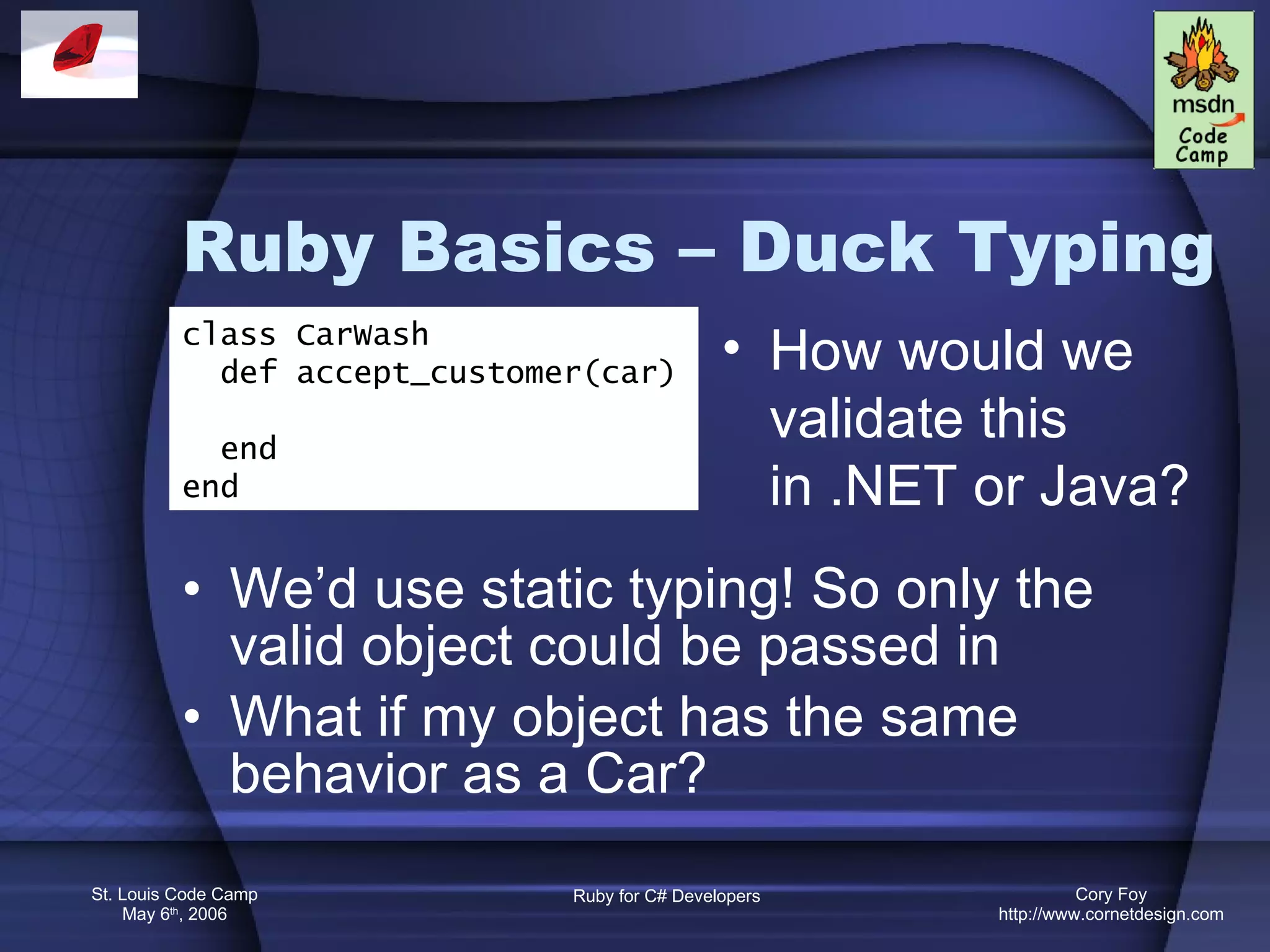 Ruby Basics – Duck Typing We’d use static typing! So only the valid object could be passed in What if my object has the same behavior as a Car? class CarWash def accept_customer(car) end end How would we validate this in .NET or Java? 