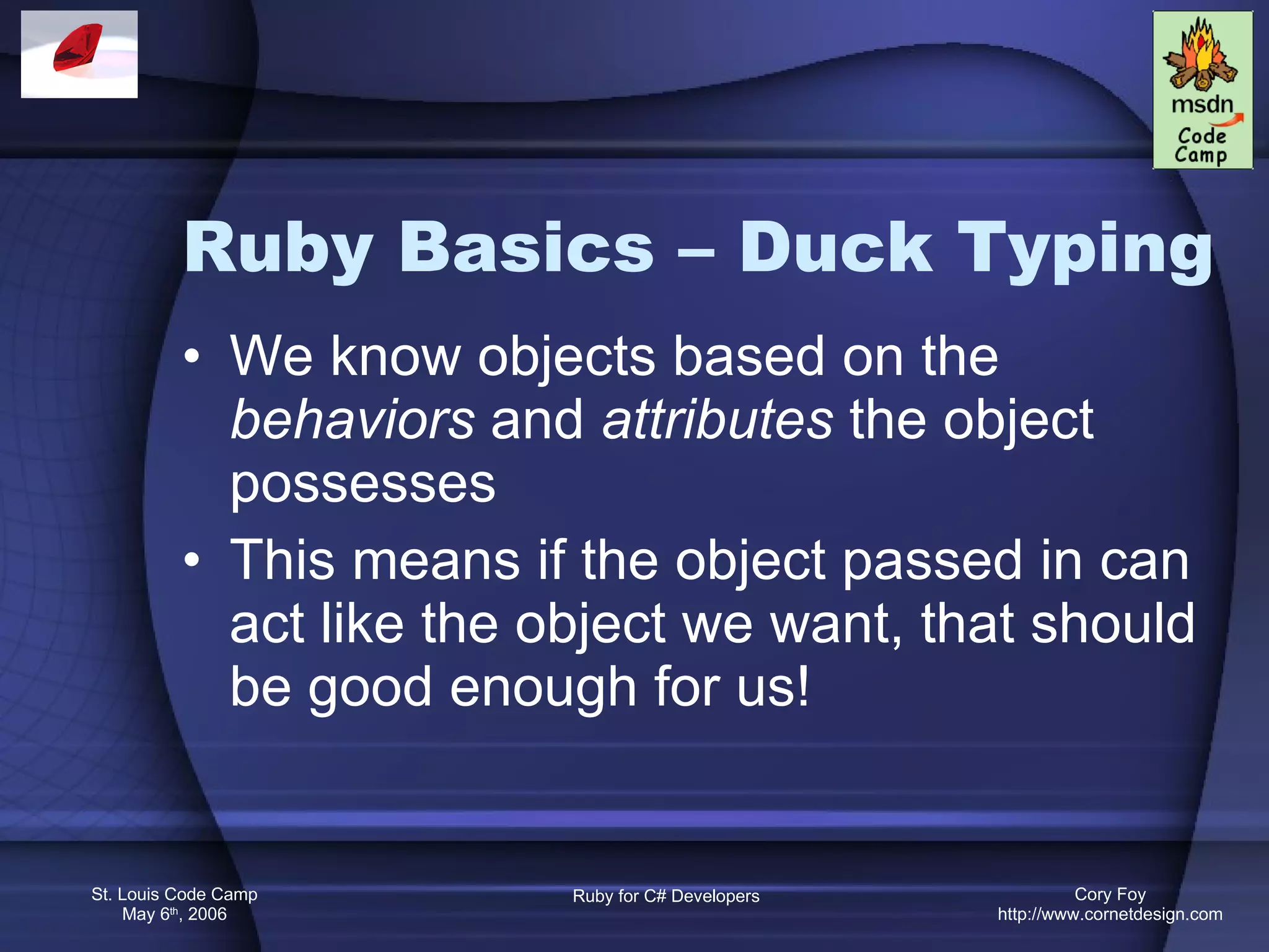Ruby Basics – Duck Typing We know objects based on the  behaviors  and  attributes  the object possesses This means if the object passed in can act like the object we want, that should be good enough for us! 