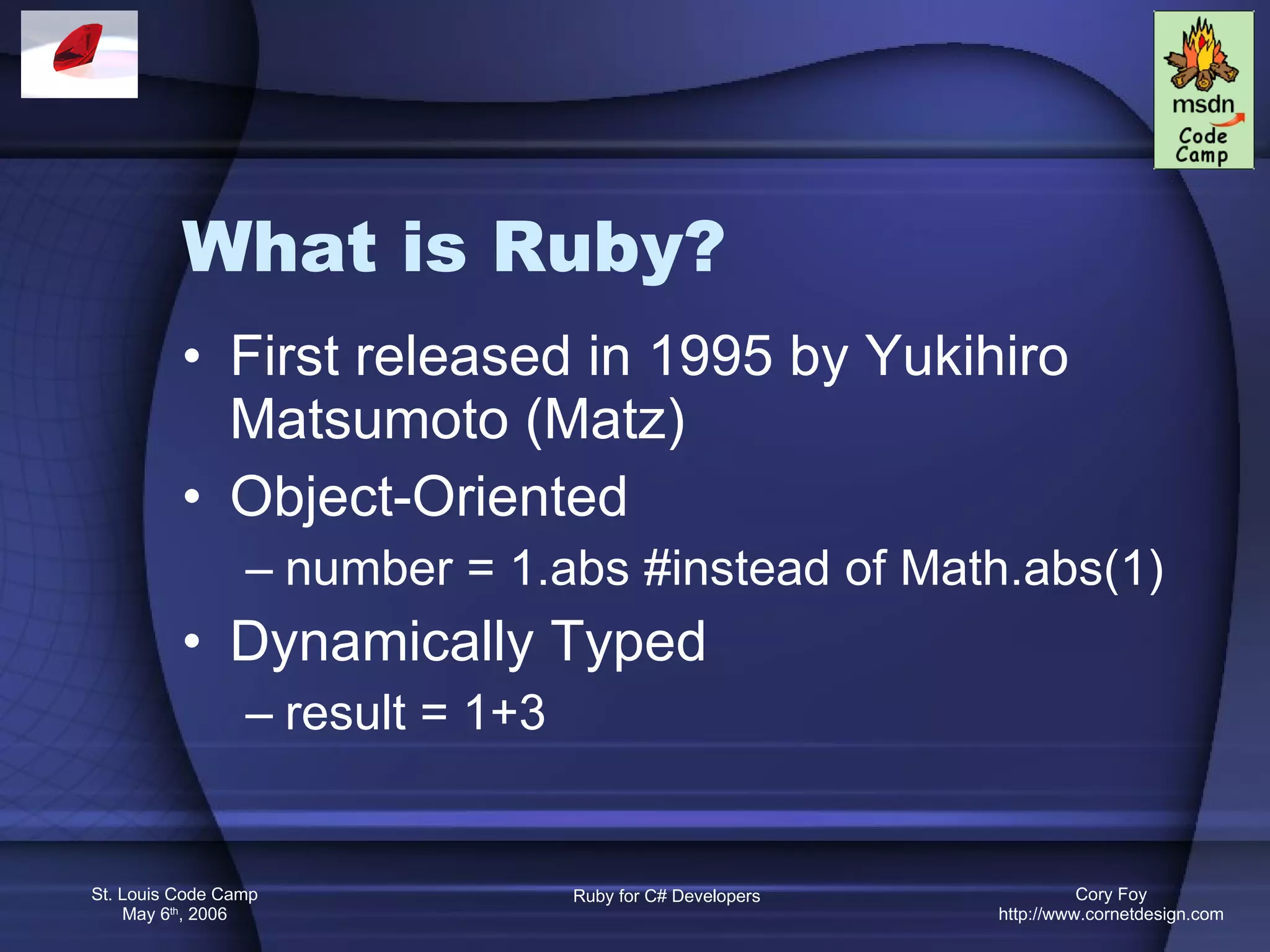 What is Ruby? First released in 1995 by Yukihiro Matsumoto (Matz) Object-Oriented number = 1.abs #instead of Math.abs(1) Dynamically Typed result = 1+3 