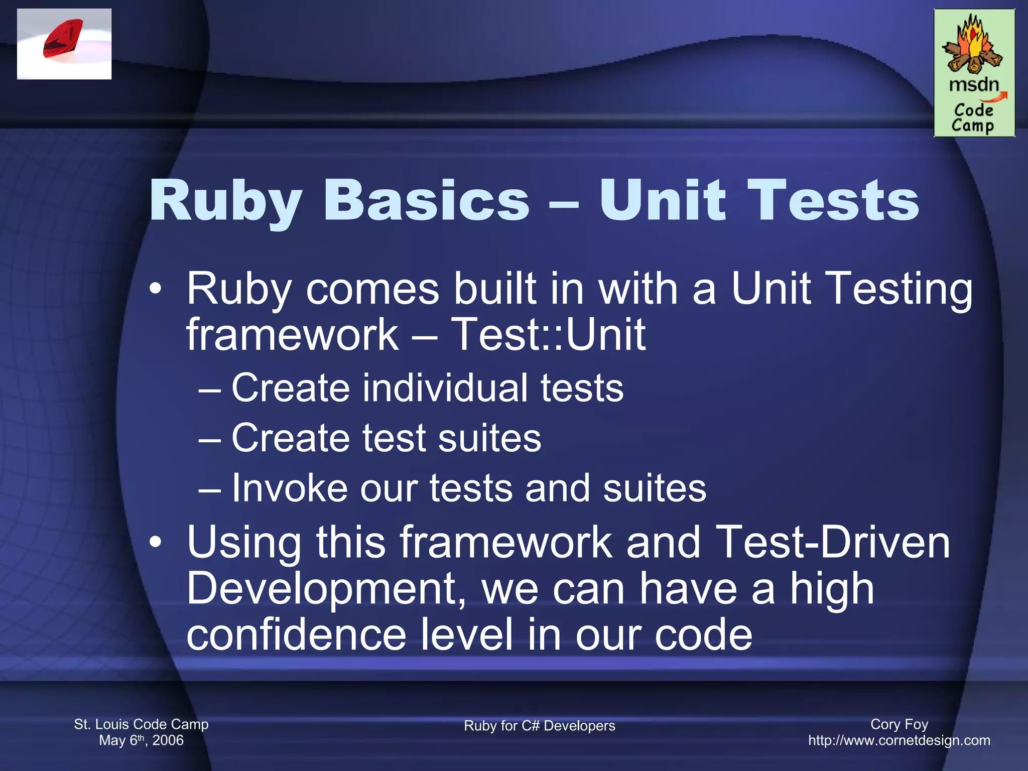 Ruby Basics – Unit Tests Ruby comes built in with a Unit Testing framework – Test::Unit Create individual tests Create test suites Invoke our tests and suites Using this framework and Test-Driven Development, we can have a high confidence level in our code 