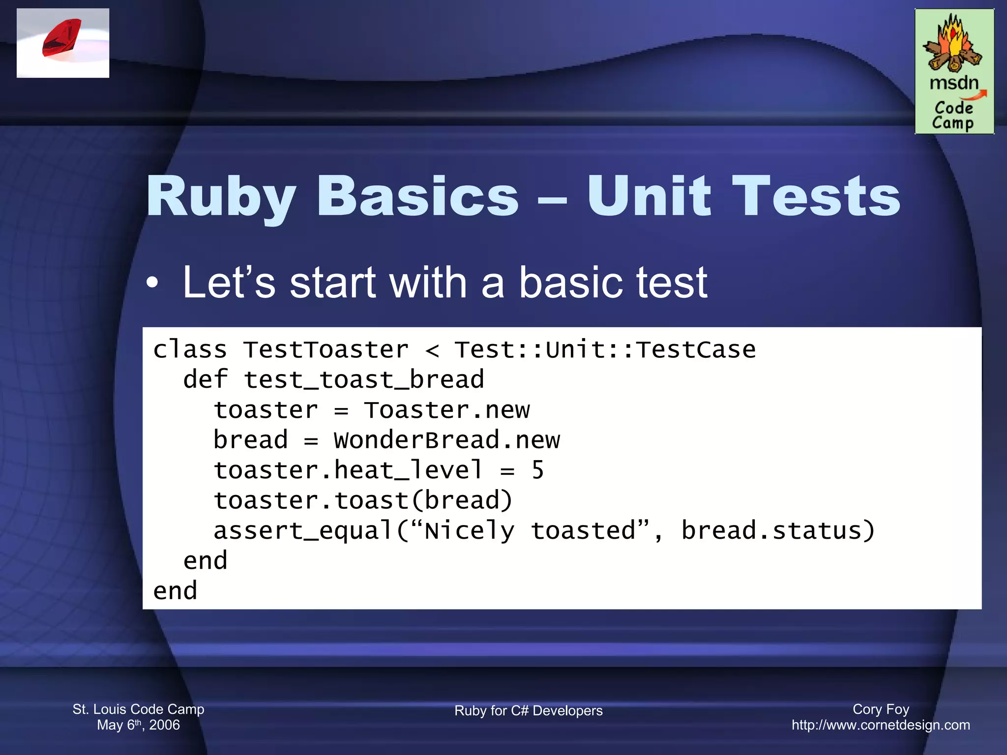 Ruby Basics – Unit Tests Let’s start with a basic test class TestToaster < Test::Unit::TestCase def test_toast_bread toaster = Toaster.new bread = WonderBread.new toaster.heat_level = 5 toaster.toast(bread) assert_equal(“Nicely toasted”, bread.status) end end 
