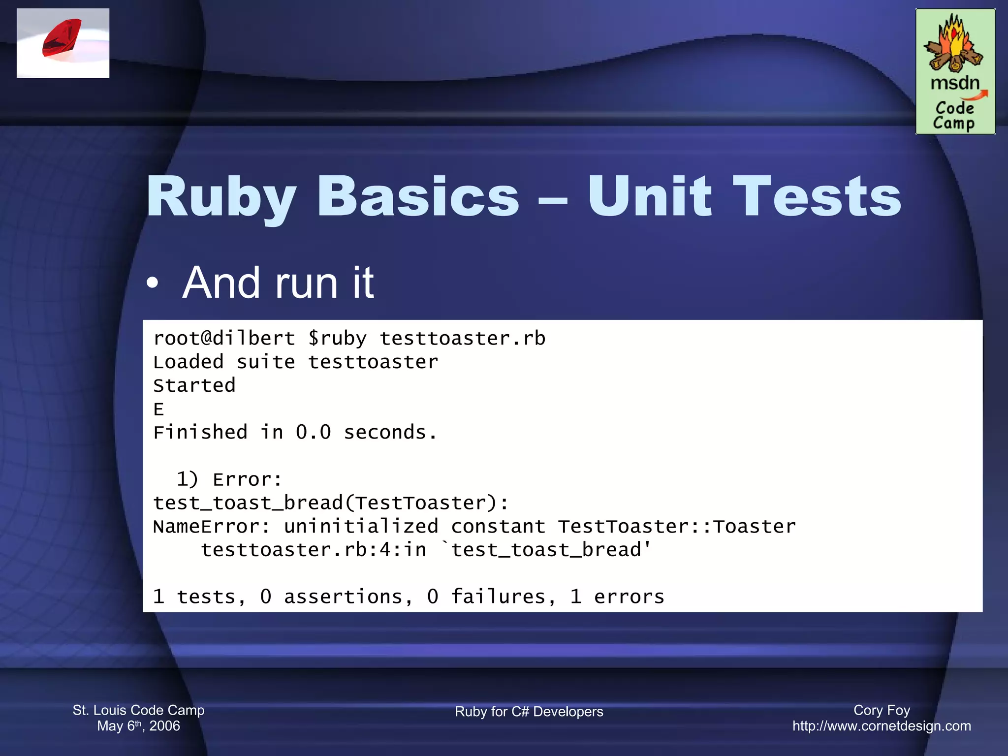 Ruby Basics – Unit Tests And run it root@dilbert $ruby testtoaster.rb Loaded suite testtoaster Started E Finished in 0.0 seconds. 1) Error: test_toast_bread(TestToaster): NameError: uninitialized constant TestToaster::Toaster testtoaster.rb:4:in `test_toast_bread' 1 tests, 0 assertions, 0 failures, 1 errors 