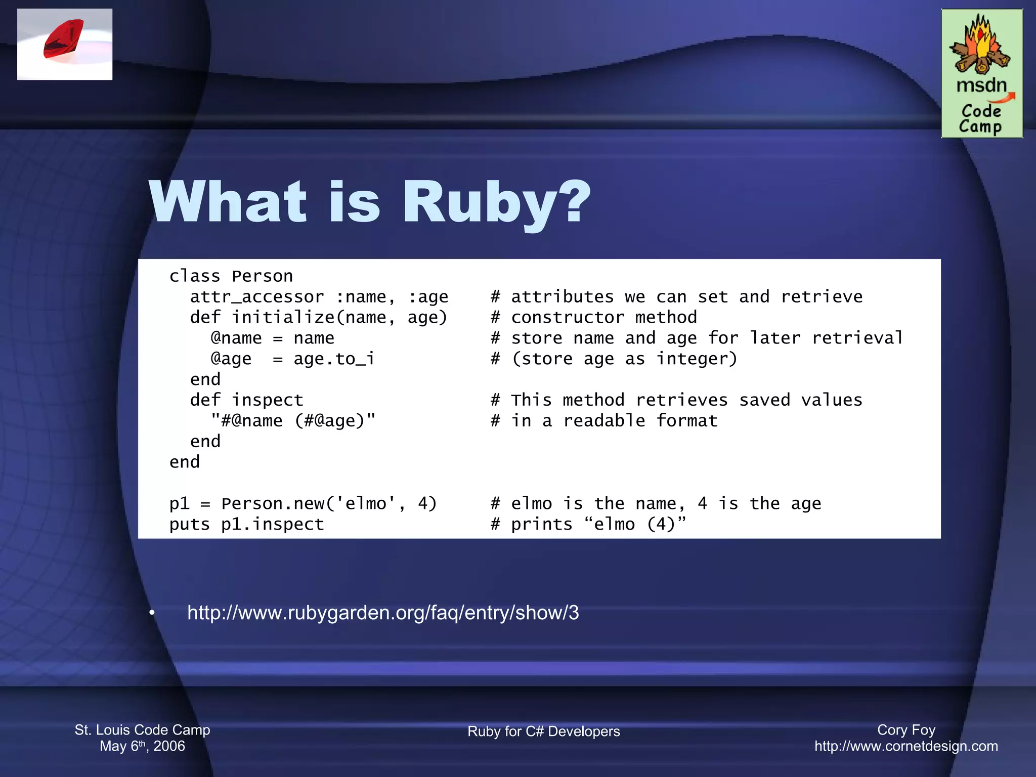 What is Ruby? http://www.rubygarden.org/faq/entry/show/3 class Person attr_accessor :name, :age  # attributes we can set and retrieve def initialize(name, age)  # constructor method @name = name  # store name and age for later retrieval @age  = age.to_i    # (store age as integer) end def inspect  # This method retrieves saved values &quot;#@name (#@age)&quot;  # in a readable format end end p1 = Person.new('elmo', 4)  # elmo is the name, 4 is the age puts p1.inspect  # prints “elmo (4)” 