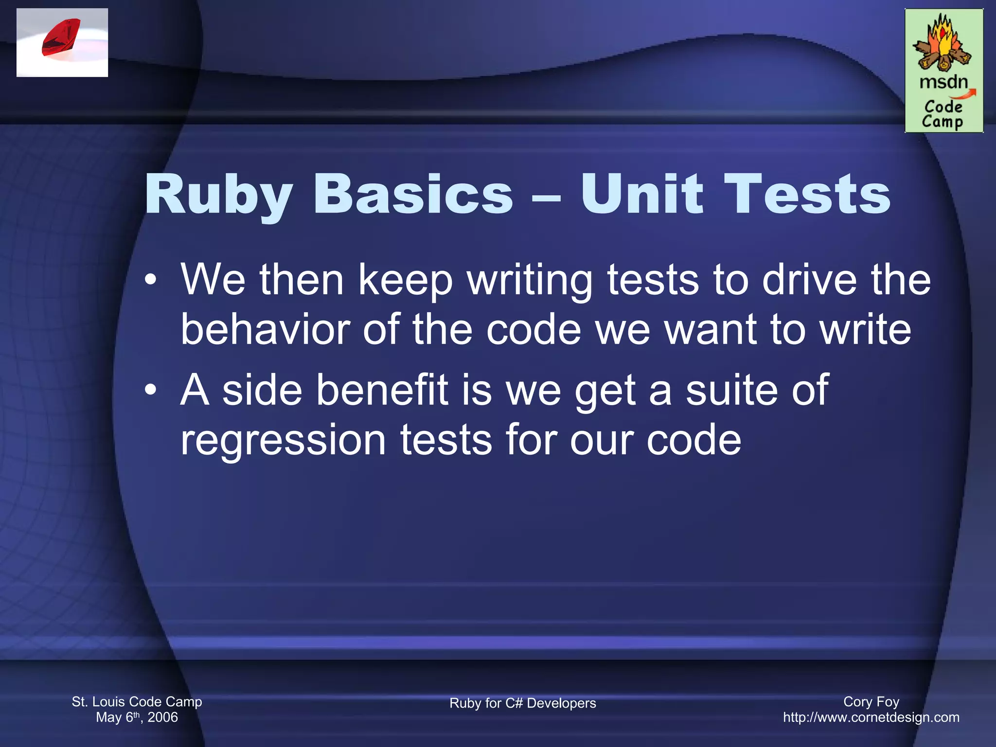 Ruby Basics – Unit Tests We then keep writing tests to drive the behavior of the code we want to write A side benefit is we get a suite of regression tests for our code 