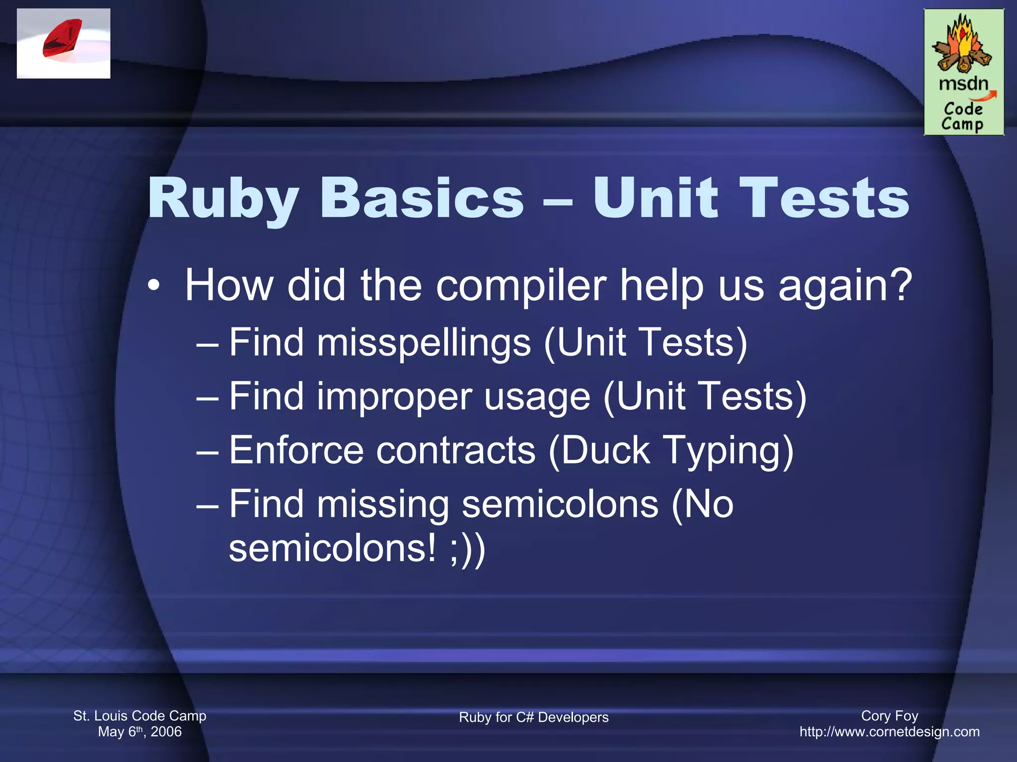 Ruby Basics – Unit Tests How did the compiler help us again? Find misspellings (Unit Tests) Find improper usage (Unit Tests) Enforce contracts (Duck Typing) Find missing semicolons (No semicolons! ;)) 