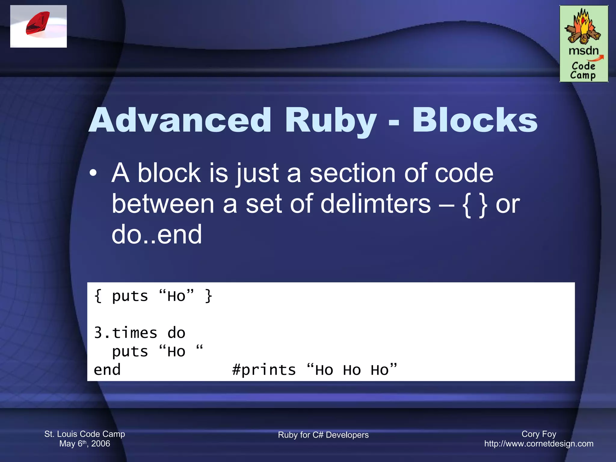 Advanced Ruby - Blocks A block is just a section of code between a set of delimters – { } or do..end { puts “Ho” } 3.times do puts “Ho “ end  #prints “Ho Ho Ho” 