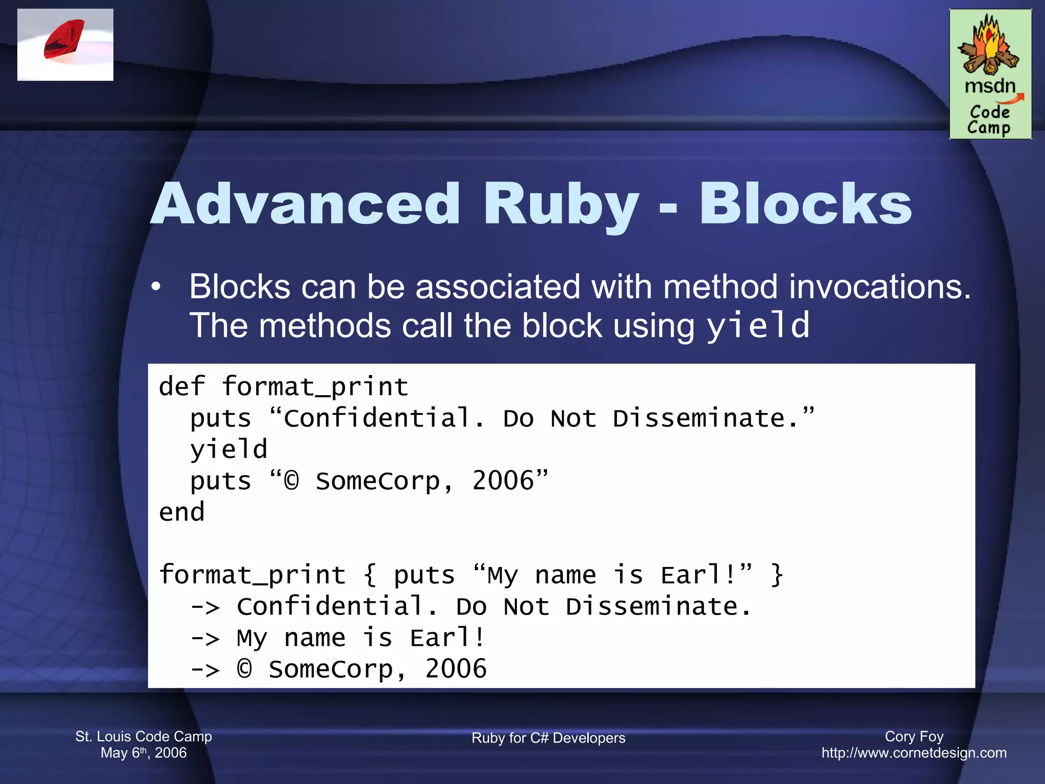 Advanced Ruby - Blocks Blocks can be associated with method invocations. The methods call the block using  yield def format_print puts “Confidential. Do Not Disseminate.” yield puts “© SomeCorp, 2006” end format_print { puts “My name is Earl!” } -> Confidential. Do Not Disseminate. -> My name is Earl! -> © SomeCorp, 2006 