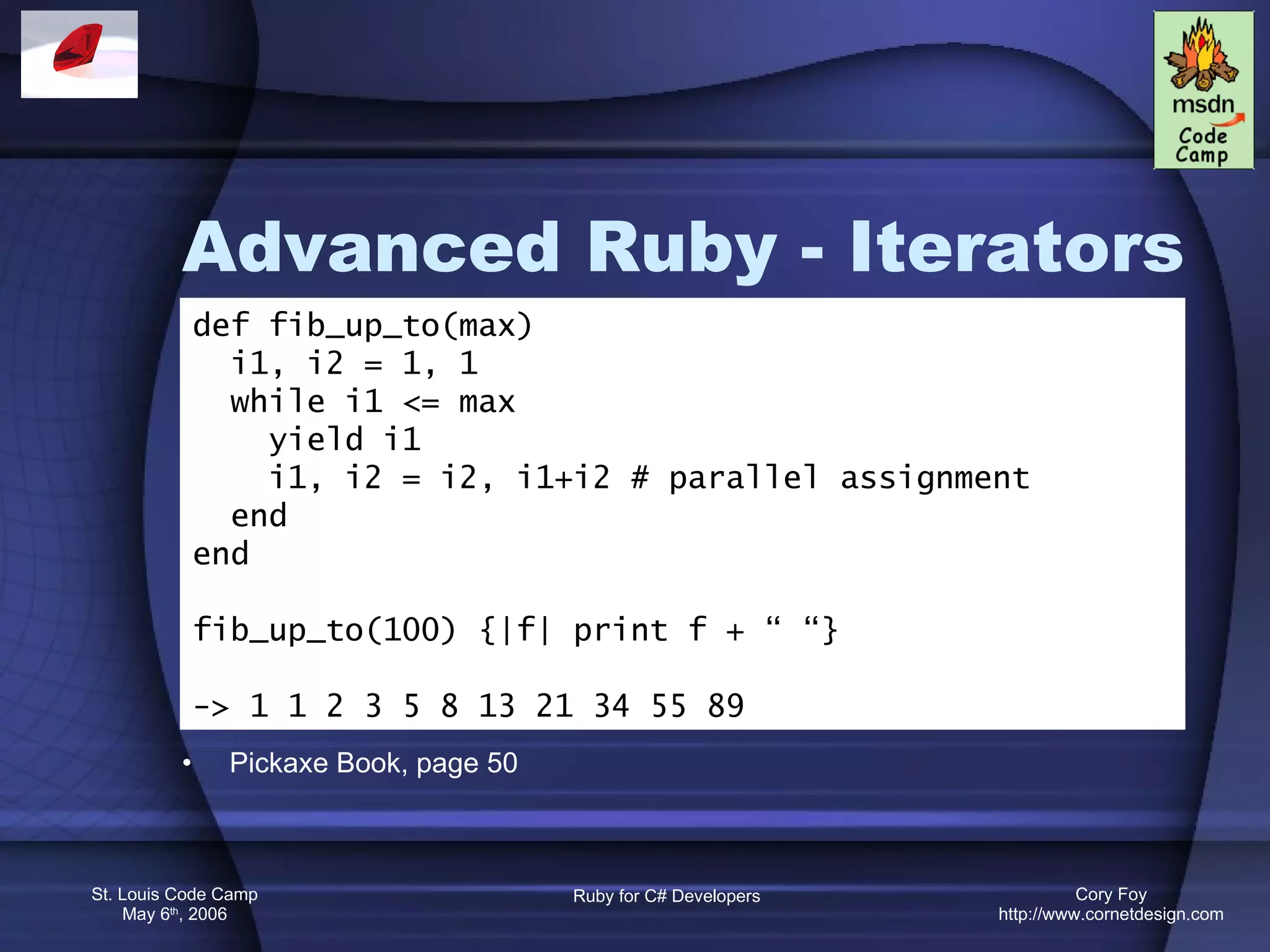Advanced Ruby - Iterators Pickaxe Book, page 50 def fib_up_to(max) i1, i2 = 1, 1 while i1 <= max yield i1 i1, i2 = i2, i1+i2 # parallel assignment end end fib_up_to(100) {|f| print f + “ “} -> 1 1 2 3 5 8 13 21 34 55 89 