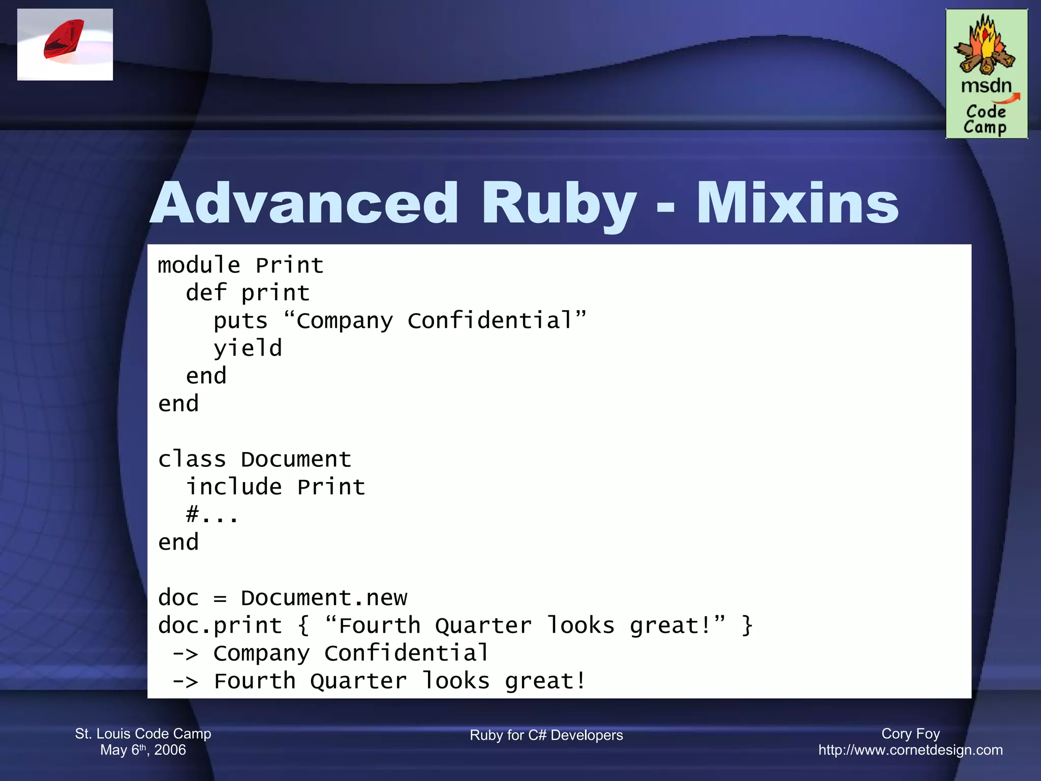 Advanced Ruby - Mixins module Print def print puts “Company Confidential” yield end end class Document include Print #... end doc = Document.new doc.print { “Fourth Quarter looks great!” } -> Company Confidential -> Fourth Quarter looks great! 