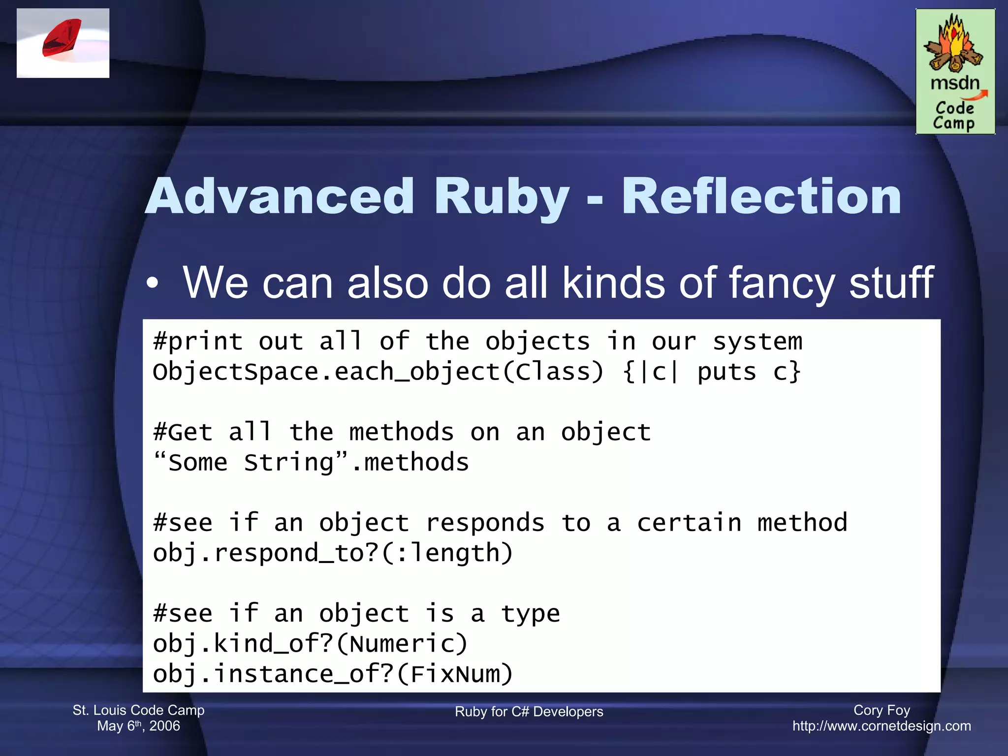 Advanced Ruby - Reflection We can also do all kinds of fancy stuff #print out all of the objects in our system ObjectSpace.each_object(Class) {|c| puts c} #Get all the methods on an object “ Some String”.methods #see if an object responds to a certain method obj.respond_to?(:length) #see if an object is a type obj.kind_of?(Numeric) obj.instance_of?(FixNum) 