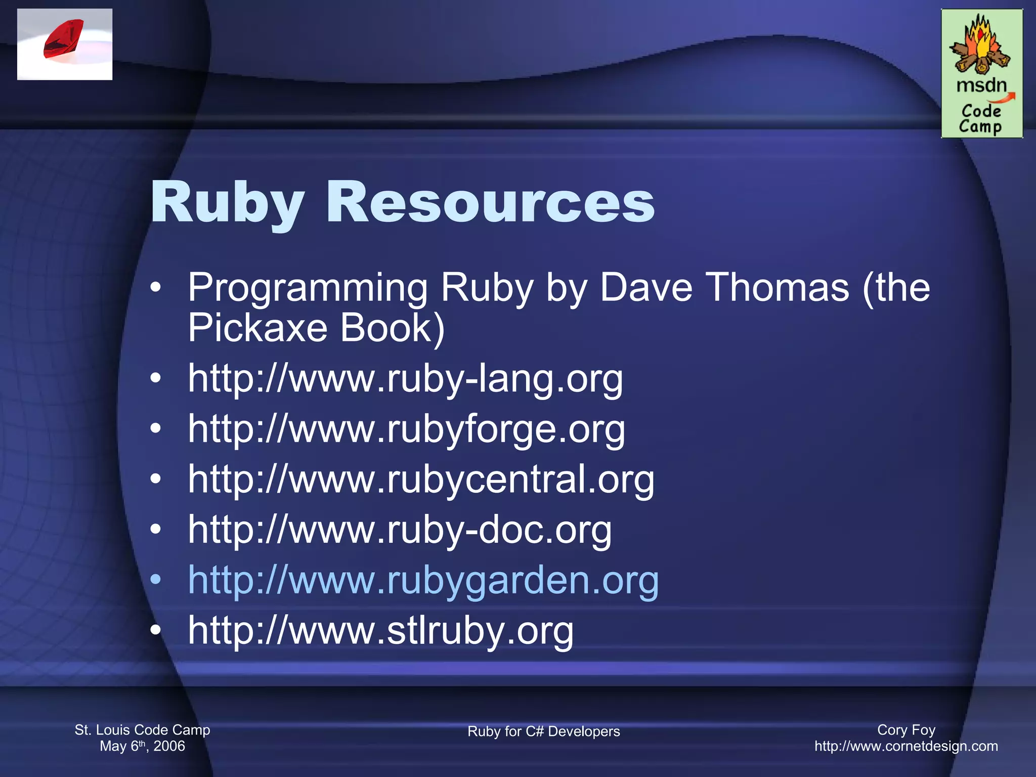 Ruby Resources Programming Ruby by Dave Thomas (the Pickaxe Book) http://www.ruby-lang.org http://www.rubyforge.org http://www.rubycentral.org http://www.ruby-doc.org http://www.rubygarden.org http://www.stlruby.org 