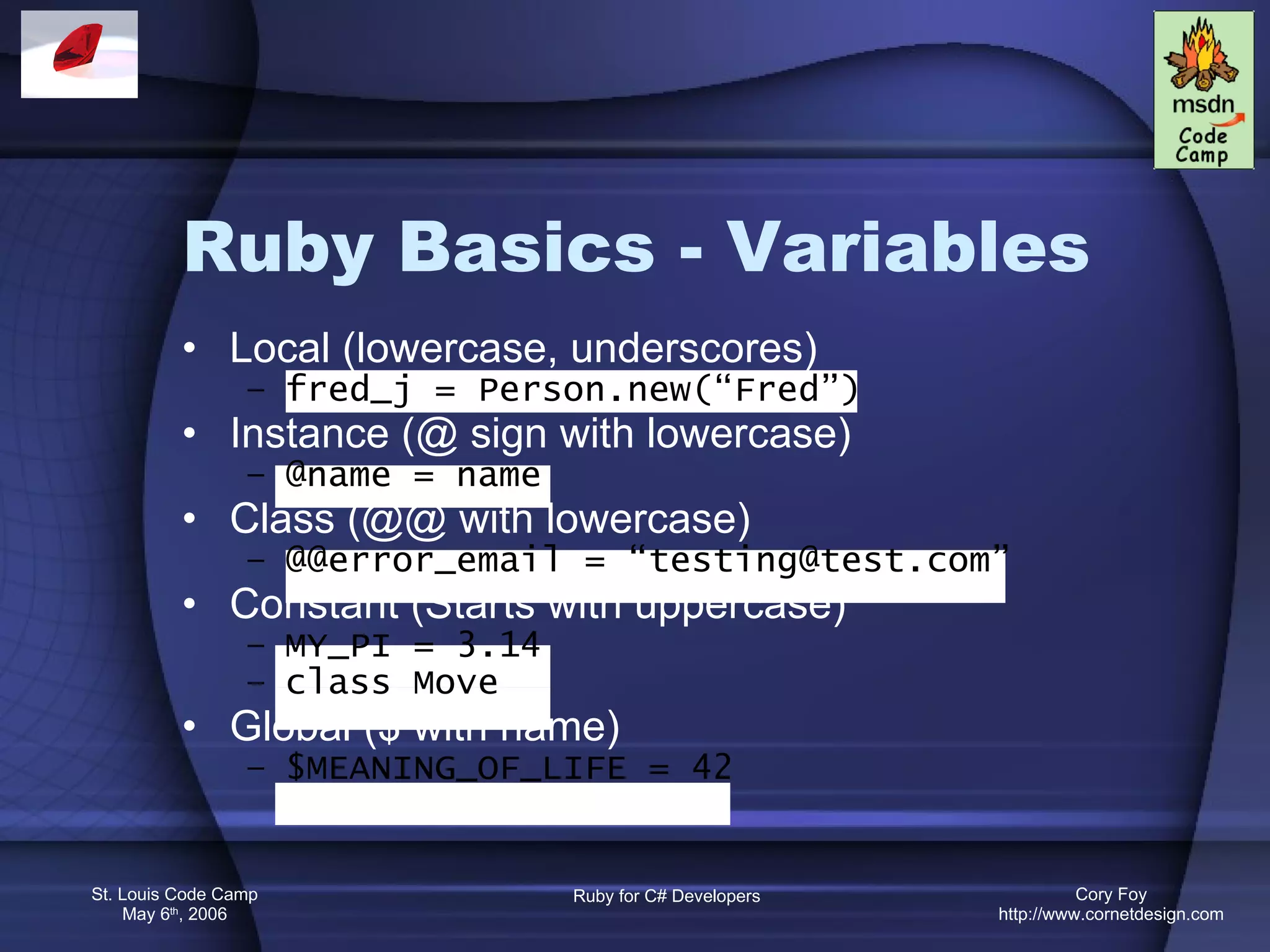 Ruby Basics - Variables Local (lowercase, underscores) fred_j = Person.new(“Fred”) Instance (@ sign with lowercase) @name = name Class (@@ with lowercase) @@error_email = “testing@test.com” Constant (Starts with uppercase) MY_PI = 3.14 class Move Global ($ with name) $MEANING_OF_LIFE = 42 