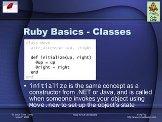 Ruby Basics - Classes initialize  is the same concept as a constructor from .NET or Java, and is called when someone invokes your object using  Move.new  to set up the object’s state class Move attr_accessor :up, :right def initialize(up, right) @up = up @right = right end end 