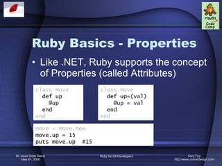 Ruby Basics - Properties Like .NET, Ruby supports the concept of Properties (called Attributes) class Move def up @up end end class Move def up=(val) @up = val end end move = Move.new move.up = 15 puts move.up  #15  