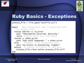 Ruby Basics - Exceptions process_file = File.open(“testfile.csv”) begin  #put exceptional code in begin/end block #...process file rescue IOError => io_error puts “IOException occurred. Retrying.” retry  #starts block over from begin rescue => other_error puts “Bad stuff happened: “ + other_error else  #happens if no exceptions occur puts “No errors in processing. Yippee!” ensure  # similar to finally in .NET/Java process_file.close unless process_file.nil? end 