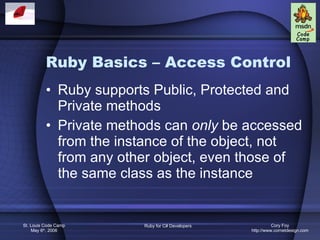 Ruby Basics – Access Control Ruby supports Public, Protected and Private methods Private methods can  only  be accessed from the instance of the object, not from any other object, even those of the same class as the instance 