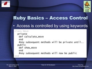 Ruby Basics – Access Control Access is controlled by using keywords class Move private def calculate_move end #Any subsequent methods will be private until.. public def show_move end #Any subsequent methods will now be public end 