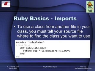 Ruby Basics - Imports To use a class from another file in your class, you must tell your source file where to find the class you want to use require ‘calculator’ class Move def calculate_move return @up * Calculator::MIN_MOVE end end 