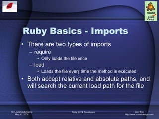 Ruby Basics - Imports There are two types of imports require Only loads the file once load Loads the file every time the method is executed Both accept relative and absolute paths, and will search the current load path for the file 