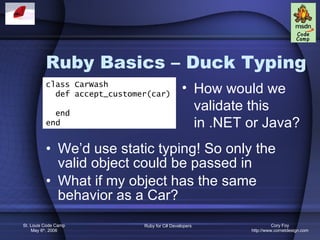 Ruby Basics – Duck Typing We’d use static typing! So only the valid object could be passed in What if my object has the same behavior as a Car? class CarWash def accept_customer(car) end end How would we validate this in .NET or Java? 