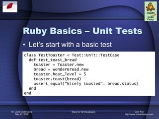 Ruby Basics – Unit Tests Let’s start with a basic test class TestToaster < Test::Unit::TestCase def test_toast_bread toaster = Toaster.new bread = WonderBread.new toaster.heat_level = 5 toaster.toast(bread) assert_equal(“Nicely toasted”, bread.status) end end 