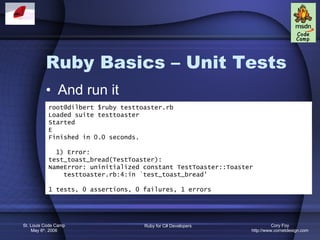 Ruby Basics – Unit Tests And run it root@dilbert $ruby testtoaster.rb Loaded suite testtoaster Started E Finished in 0.0 seconds. 1) Error: test_toast_bread(TestToaster): NameError: uninitialized constant TestToaster::Toaster testtoaster.rb:4:in `test_toast_bread' 1 tests, 0 assertions, 0 failures, 1 errors 
