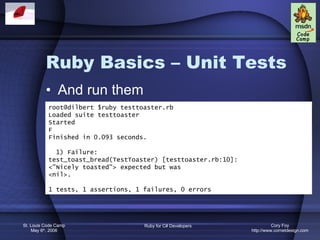 Ruby Basics – Unit Tests And run them root@dilbert $ruby testtoaster.rb Loaded suite testtoaster Started F Finished in 0.093 seconds. 1) Failure: test_toast_bread(TestToaster) [testtoaster.rb:10]: <&quot;Nicely toasted&quot;> expected but was <nil>. 1 tests, 1 assertions, 1 failures, 0 errors 