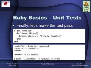 Ruby Basics – Unit Tests Finally, let’s make the test pass class Toaster def toast(bread) bread.status = “Nicely toasted” end end root@dilbert $ruby testtoaster.rb Loaded suite testtoaster Started . Finished in 0.0 seconds. 1 tests, 1 assertions, 0 failures, 0 errors 