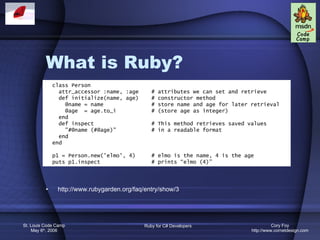 What is Ruby? http://www.rubygarden.org/faq/entry/show/3 class Person attr_accessor :name, :age  # attributes we can set and retrieve def initialize(name, age)  # constructor method @name = name  # store name and age for later retrieval @age  = age.to_i    # (store age as integer) end def inspect  # This method retrieves saved values &quot;#@name (#@age)&quot;  # in a readable format end end p1 = Person.new('elmo', 4)  # elmo is the name, 4 is the age puts p1.inspect  # prints “elmo (4)” 