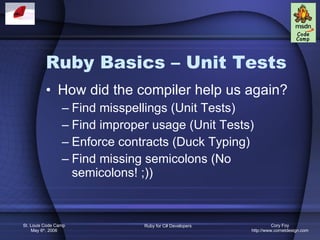 Ruby Basics – Unit Tests How did the compiler help us again? Find misspellings (Unit Tests) Find improper usage (Unit Tests) Enforce contracts (Duck Typing) Find missing semicolons (No semicolons! ;)) 