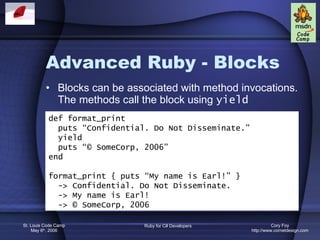 Advanced Ruby - Blocks Blocks can be associated with method invocations. The methods call the block using  yield def format_print puts “Confidential. Do Not Disseminate.” yield puts “© SomeCorp, 2006” end format_print { puts “My name is Earl!” } -> Confidential. Do Not Disseminate. -> My name is Earl! -> © SomeCorp, 2006 
