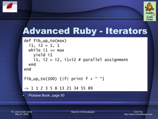 Advanced Ruby - Iterators Pickaxe Book, page 50 def fib_up_to(max) i1, i2 = 1, 1 while i1 <= max yield i1 i1, i2 = i2, i1+i2 # parallel assignment end end fib_up_to(100) {|f| print f + “ “} -> 1 1 2 3 5 8 13 21 34 55 89 