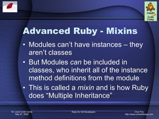 Advanced Ruby - Mixins Modules can’t have instances – they aren’t classes But Modules  can  be included in classes, who inherit all of the instance method definitions from the module This is called a  mixin  and is how Ruby does “Multiple Inheritance” 