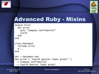 Advanced Ruby - Mixins module Print def print puts “Company Confidential” yield end end class Document include Print #... end doc = Document.new doc.print { “Fourth Quarter looks great!” } -> Company Confidential -> Fourth Quarter looks great! 