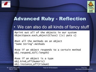 Advanced Ruby - Reflection We can also do all kinds of fancy stuff #print out all of the objects in our system ObjectSpace.each_object(Class) {|c| puts c} #Get all the methods on an object “ Some String”.methods #see if an object responds to a certain method obj.respond_to?(:length) #see if an object is a type obj.kind_of?(Numeric) obj.instance_of?(FixNum) 