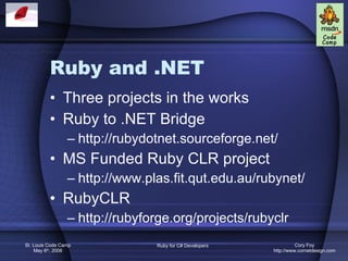 Ruby and .NET Three projects in the works Ruby to .NET Bridge http://rubydotnet.sourceforge.net/ MS Funded Ruby CLR project http://www.plas.fit.qut.edu.au/rubynet/ RubyCLR http://rubyforge.org/projects/rubyclr 