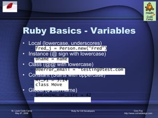 Ruby Basics - Variables Local (lowercase, underscores) fred_j = Person.new(“Fred”) Instance (@ sign with lowercase) @name = name Class (@@ with lowercase) @@error_email = “testing@test.com” Constant (Starts with uppercase) MY_PI = 3.14 class Move Global ($ with name) $MEANING_OF_LIFE = 42 