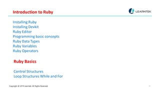 Copyright @ 2019 Learntek. All Rights Reserved. 10
Introduction to Ruby
Installing Ruby
Installing Devkit
Ruby Editor
Programming basic concepts
Ruby Data Types
Ruby Variables
Ruby Operators
Ruby Basics
Control Structures
Loop Structures While and For
 