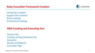 Copyright @ 2019 Learntek. All Rights Reserved. 12
Ruby-Cucumber Framework Creation
Config files creation
Support files creation
Driver settings
Environment settings
BDD Creating and Executing Test
Feature File
Creation of Step Definition File
Execution
Results and Reports
Cucumber Tags
 