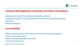 Copyright @ 2019 Learntek. All Rights Reserved. 13
Testing A Web Application using Ruby, Cucumber and Capybara
Introduction to Real Time Project and implementation
Creation of Feature and Step Definition File for test automation example
Execution
Result and Report
Error handling
Different kinds of error which you can encounter during automation
How to solve them easily
Good resources/help/forum to read
Interview Preparation
 