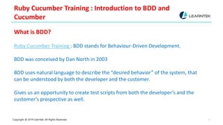 Copyright @ 2019 Learntek. All Rights Reserved. 3
Ruby Cucumber Training : Introduction to BDD and
Cucumber
What is BDD?
Ruby Cucumber Training : BDD stands for Behaviour-Driven Development.
BDD was conceived by Dan North in 2003
BDD uses natural language to describe the “desired behavior” of the system, that
can be understood by both the developer and the customer.
Gives us an opportunity to create test scripts from both the developer’s and the
customer’s prospective as well.
 