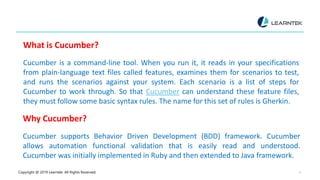 Copyright @ 2019 Learntek. All Rights Reserved. 4
What is Cucumber?
Cucumber is a command-line tool. When you run it, it reads in your specifications
from plain-language text files called features, examines them for scenarios to test,
and runs the scenarios against your system. Each scenario is a list of steps for
Cucumber to work through. So that Cucumber can understand these feature files,
they must follow some basic syntax rules. The name for this set of rules is Gherkin.
Why Cucumber?
Cucumber supports Behavior Driven Development (BDD) framework. Cucumber
allows automation functional validation that is easily read and understood.
Cucumber was initially implemented in Ruby and then extended to Java framework.
 