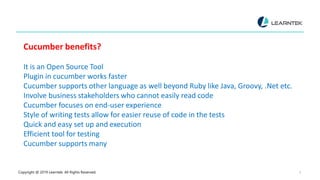 Copyright @ 2019 Learntek. All Rights Reserved. 5
Cucumber benefits?
It is an Open Source Tool
Plugin in cucumber works faster
Cucumber supports other language as well beyond Ruby like Java, Groovy, .Net etc.
Involve business stakeholders who cannot easily read code
Cucumber focuses on end-user experience
Style of writing tests allow for easier reuse of code in the tests
Quick and easy set up and execution
Efficient tool for testing
Cucumber supports many
 
