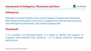 Copyright @ 2019 Learntek. All Rights Reserved. 7
Introduction to Poltegriest, PhantomJs and Gems
Poltergriest:
Poltergeist is another headless driver which integrates Capybara with PhantomJS.
After registering Poltergeist as the driver in Capybara we need not interact directly
with Poltergeist nor PhantomJS, only with the Capybara API.
PhantomJS:
It is a headless, full featured browser. It is based on WebKit and supports all
important web standards (CSS, JavaScript, …). It is ideally suited for automated
website tests.
 